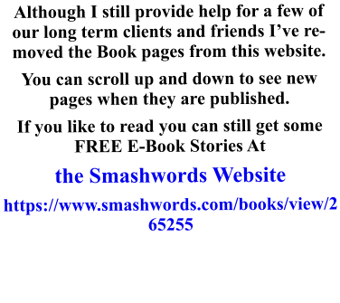 Although I still provide help for a few of our long term clients and friends I’ve removed the Book pages from this website.  You can scroll up and down to see new pages when they are published. If you like to read you can still get some FREE E-Book Stories At  the Smashwords Website https://www.smashwords.com/books/view/265255