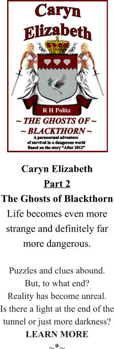 Caryn ElizabethPart 2The Ghosts of Blackthorn Life becomes even more strange and definitely far more dangerous.  Puzzles and clues abound. But, to what end? Reality has become unreal. Is there a light at the end of the tunnel or just more darkness? LEARN MORE ~*~